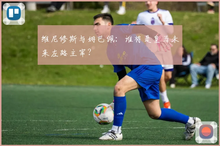 维尼修斯与姆巴佩:谁将是皇马未来左路主宰?