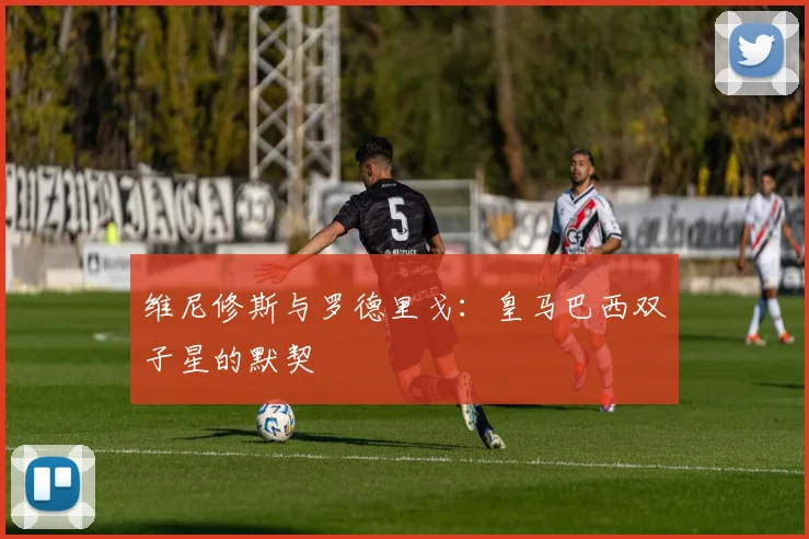 维尼修斯与罗德里戈：皇马巴西双子星的默契