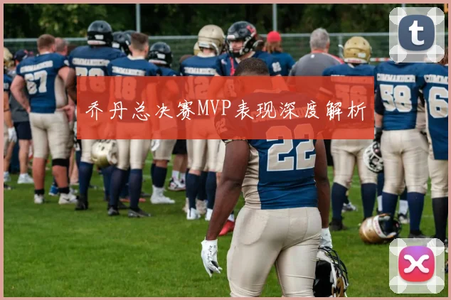 乔丹总决赛MVP表现深度解析