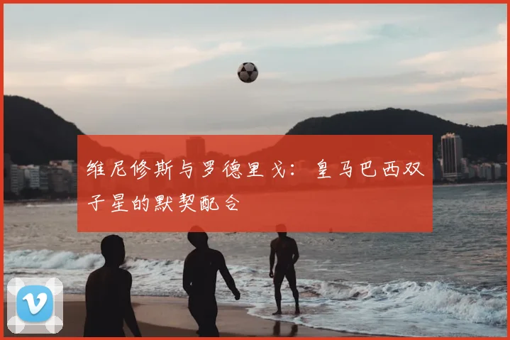 维尼修斯与罗德里戈:皇马巴西双子星的默契配合