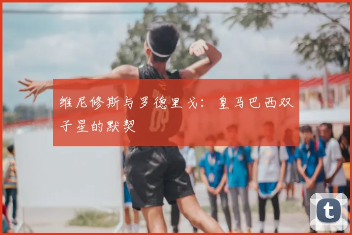 维尼修斯与罗德里戈：皇马巴西双子星的默契